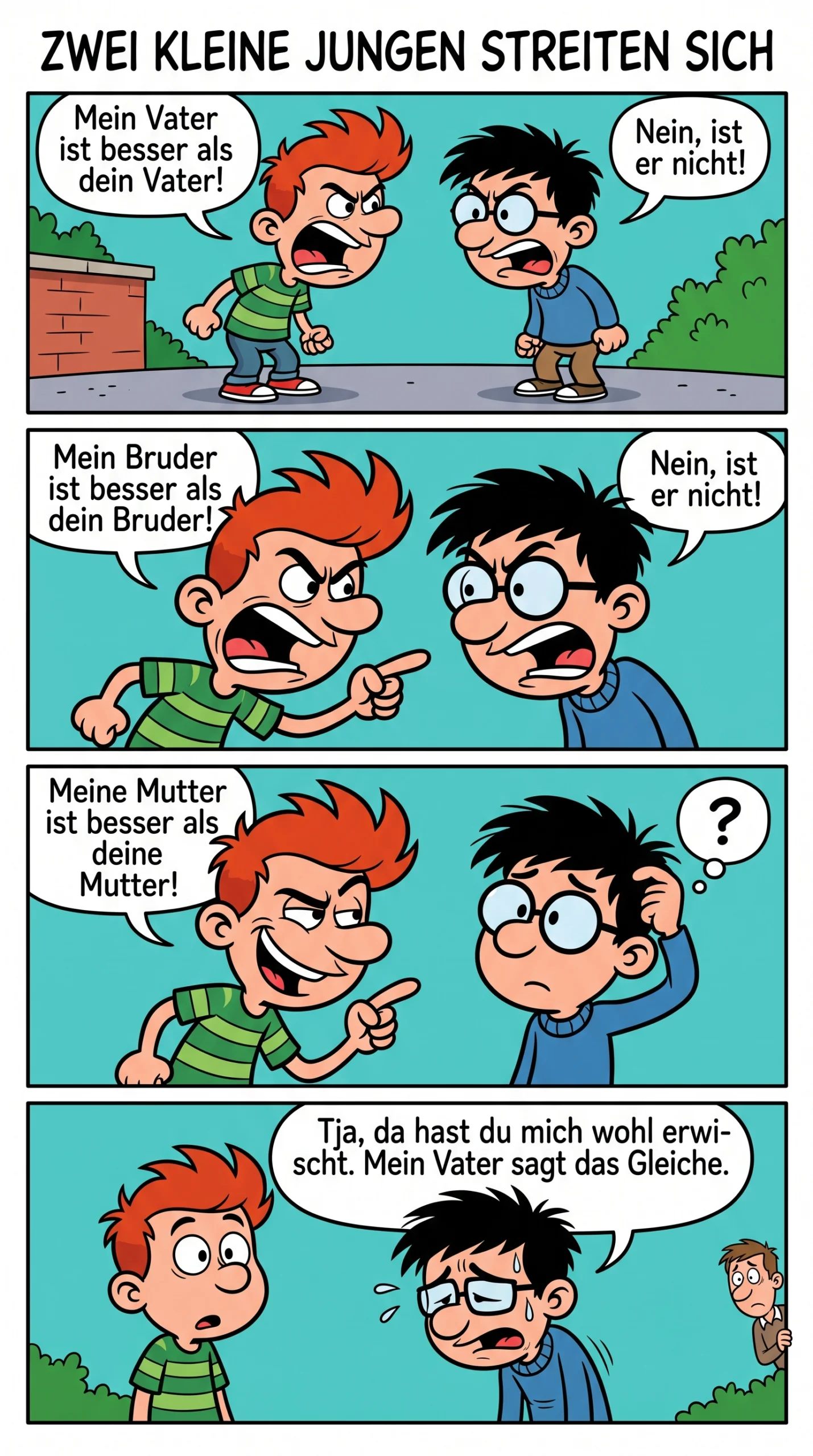 ### ZWEI KLEINE JUNGEN STREITEN SICH Zwei kleine Jungen stritten sich. – Mein Vater ist besser als dein Vater! – Nein, ist er nicht! – Mein Bruder ist besser als dein Bruder! – Nein, ist er nicht! – Meine Mutter ist besser als deine Mutter! Der zweite Junge hielt kurz inne. – Tja, da hast du mich wohl erwischt. Mein Vater sagt das Gleiche.